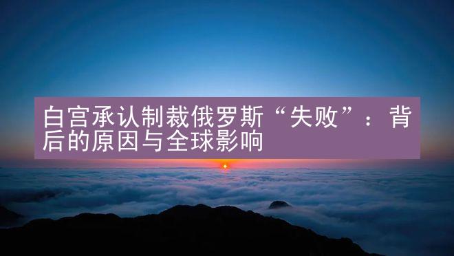 白宫承认制裁俄罗斯“失败”：背后的原因与全球影响