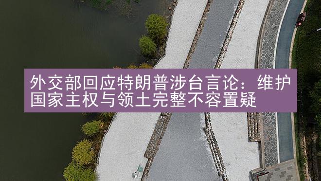 外交部回应特朗普涉台言论：维护国家主权与领土完整不容置疑