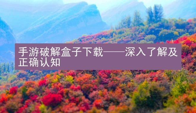 手游破解盒子下载——深入了解及正确认知