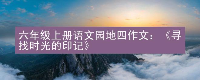 六年级上册语文园地四作文：《寻找时光的印记》