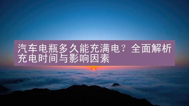 汽车电瓶多久能充满电？全面解析充电时间与影响因素