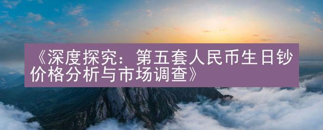 《深度探究：第五套人民币生日钞价格分析与市场调查》